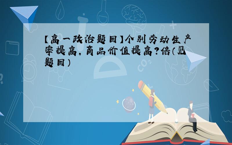 【高一政治题目】个别劳动生产率提高,商品价值提高?倍（见题目）