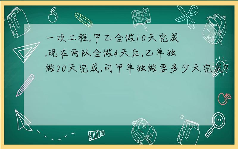 一项工程,甲乙合做10天完成,现在两队合做4天后,乙单独做20天完成,问甲单独做要多少天完成?