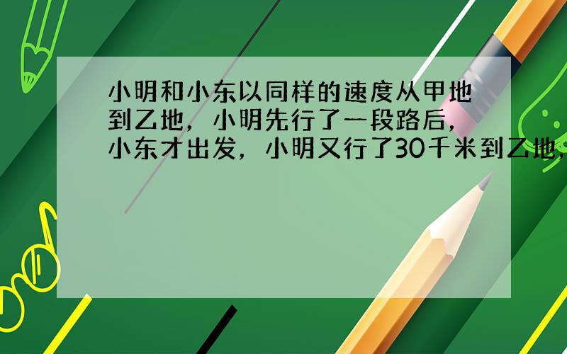 小明和小东以同样的速度从甲地到乙地，小明先行了一段路后，小东才出发，小明又行了30千米到乙地，立即沿原来的路返回，行到全