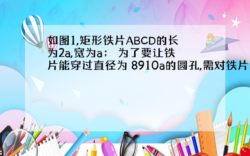 如图1,矩形铁片ABCD的长为2a,宽为a； 为了要让铁片能穿过直径为 8910a的圆孔,需对铁片进行处理