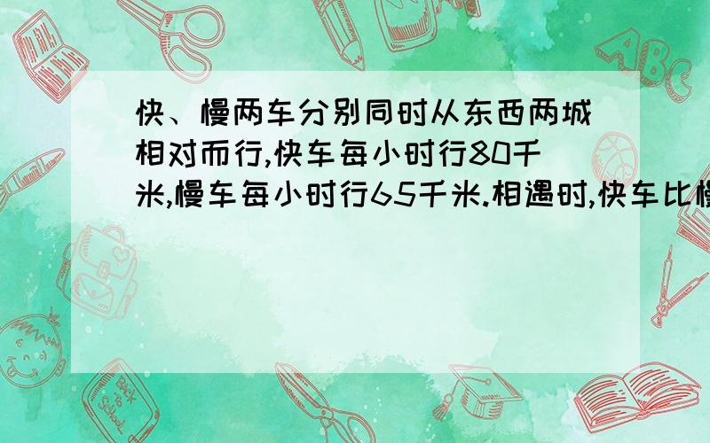 快、慢两车分别同时从东西两城相对而行,快车每小时行80千米,慢车每小时行65千米.相遇时,快车比慢车