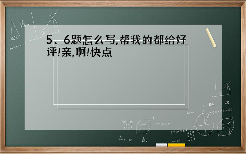 5、6题怎么写,帮我的都给好评!亲,啊!快点