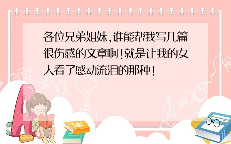 各位兄弟姐妹,谁能帮我写几篇很伤感的文章啊!就是让我的女人看了感动流泪的那种!