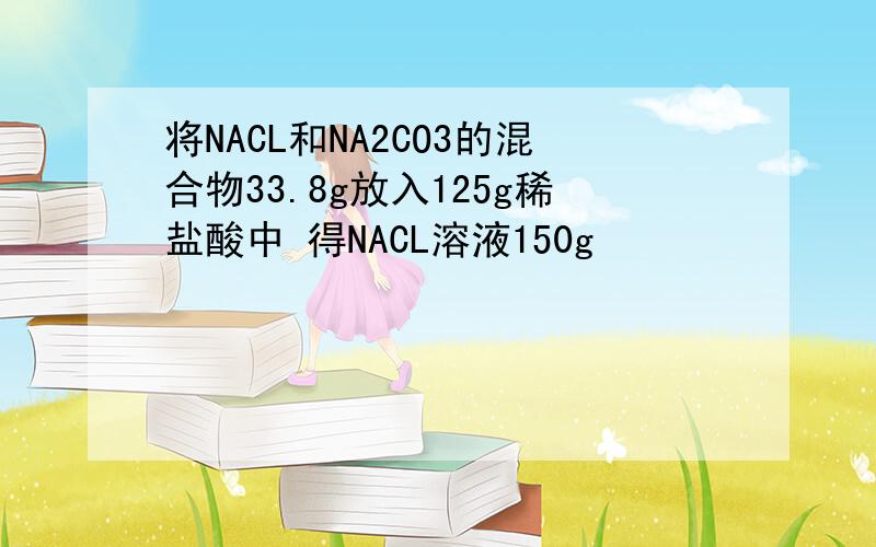 将NACL和NA2CO3的混合物33.8g放入125g稀盐酸中 得NACL溶液150g