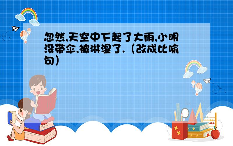 忽然,天空中下起了大雨,小明没带伞,被淋湿了.（改成比喻句）