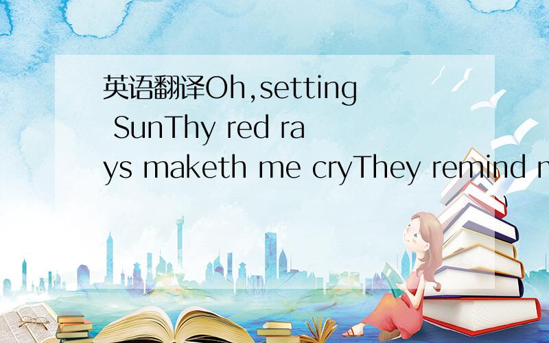 英语翻译Oh,setting SunThy red rays maketh me cryThey remind me o