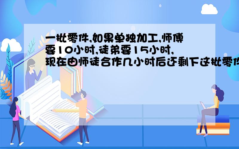 一批零件,如果单独加工,师傅要10小时,徒弟要15小时,现在由师徒合作几小时后还剩下这批零件的4分之1?