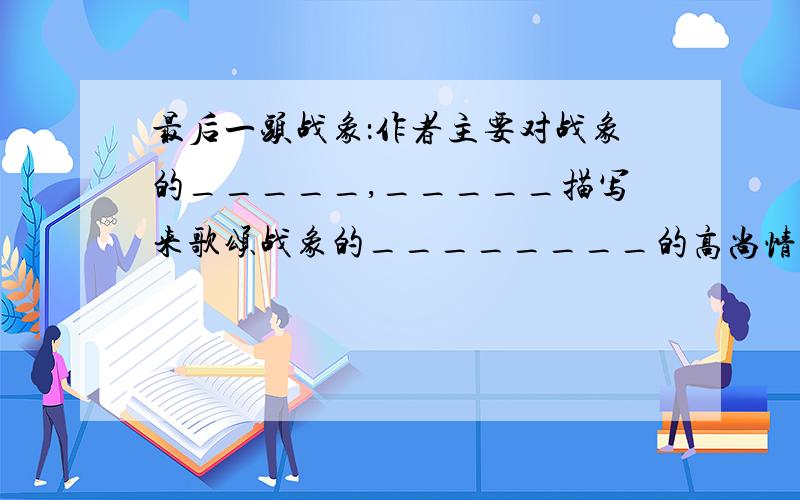 最后一头战象：作者主要对战象的_____,_____描写来歌颂战象的________的高尚情怀.