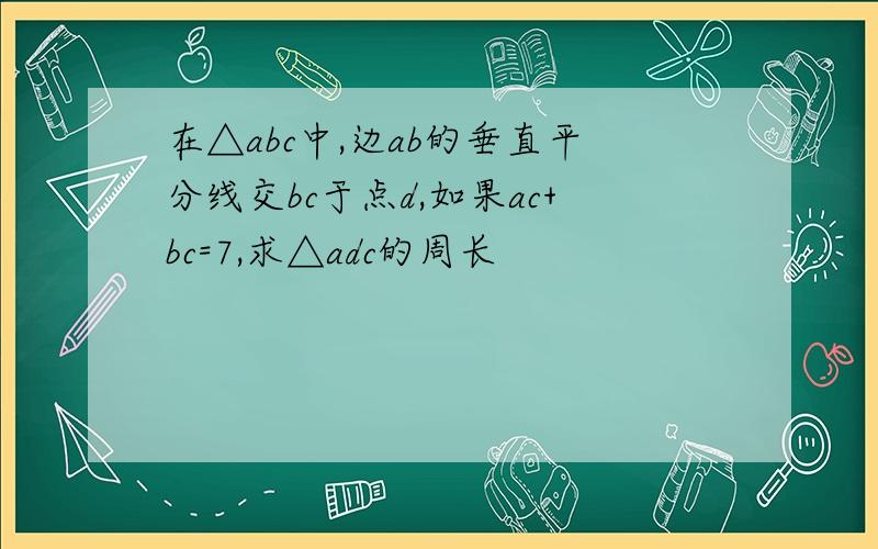 在△abc中,边ab的垂直平分线交bc于点d,如果ac+bc=7,求△adc的周长