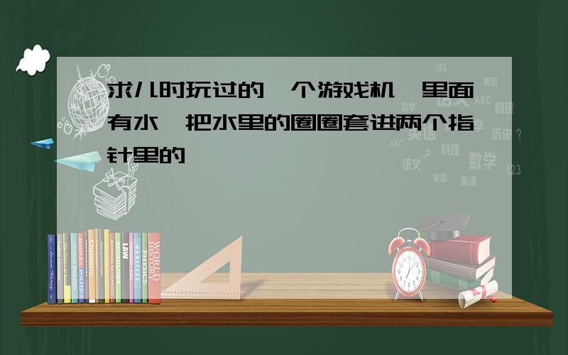 求儿时玩过的一个游戏机,里面有水,把水里的圈圈套进两个指针里的