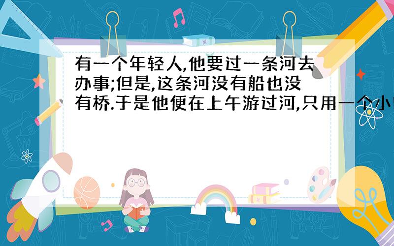 有一个年轻人,他要过一条河去办事;但是,这条河没有船也没有桥.于是他便在上午游过河,只用一个小时的时间他