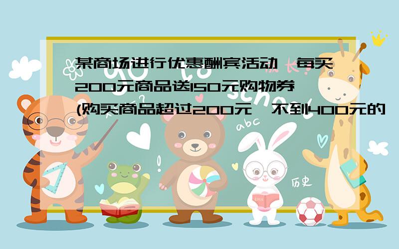 某商场进行优惠酬宾活动,每买200元商品送150元购物券(购买商品超过200元,不到400元的,同样送150元购物券,但