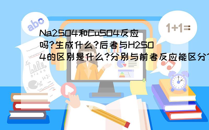 Na2SO4和CuSO4反应吗?生成什么?后者与H2SO4的区别是什么?分别与前者反应能区分?