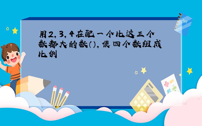 用2,3,4在配一个比这三个数都大的数（）,使四个数组成比例