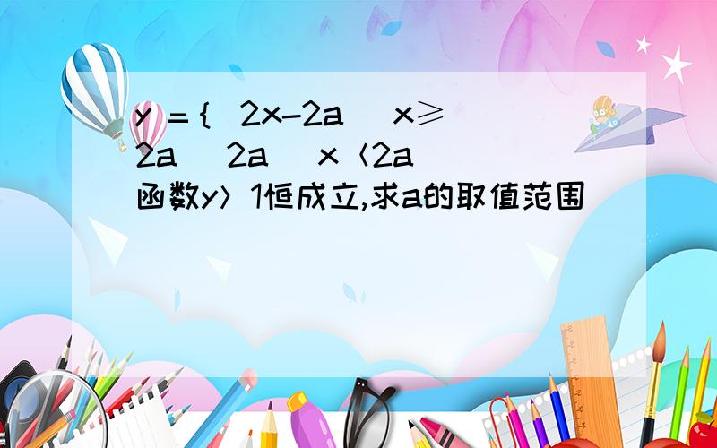 y =｛ 2x-2a （x≥2a） 2a （x＜2a） 函数y＞1恒成立,求a的取值范围