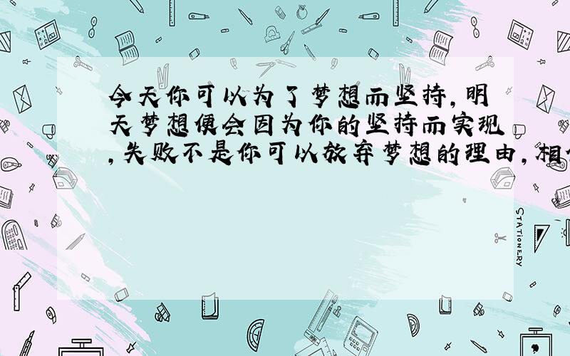 今天你可以为了梦想而坚持，明天梦想便会因为你的坚持而实现，失败不是你可以放弃梦想的理由，相信自己，坚持下去，总有一天，你