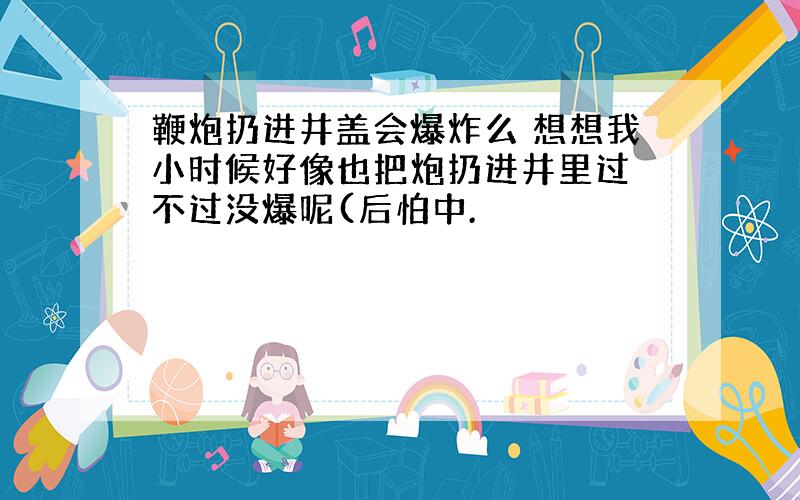 鞭炮扔进井盖会爆炸么 想想我小时候好像也把炮扔进井里过 不过没爆呢(后怕中.