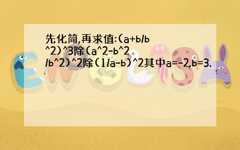 先化简,再求值:(a+b/b^2)^3除(a^2-b^2/b^2)^2除(1/a-b)^2其中a=-2,b=3.