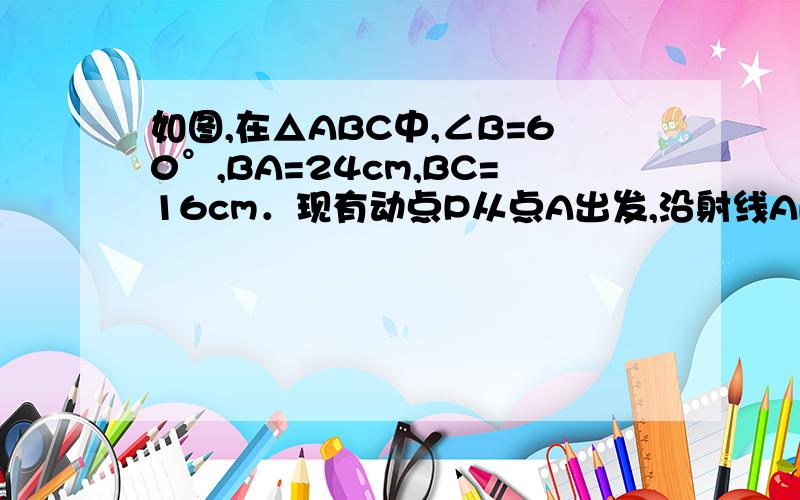 如图,在△ABC中,∠B=60°,BA=24cm,BC=16cm．现有动点P从点A出发,沿射线AB向点B运动；动点Q从点