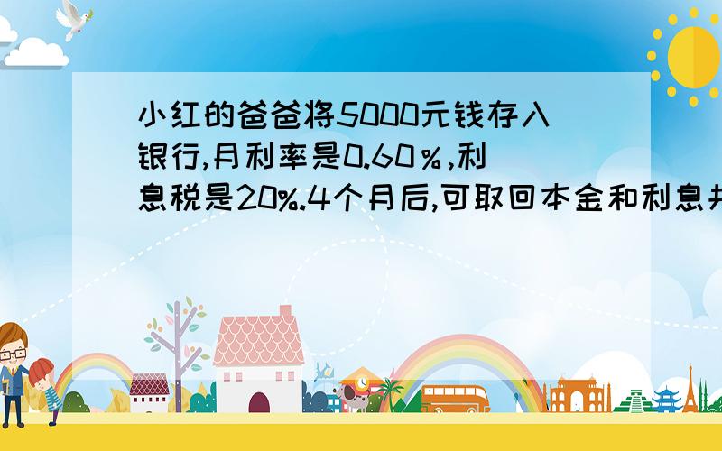 小红的爸爸将5000元钱存入银行,月利率是0.60％,利息税是20%.4个月后,可取回本金和利息共多少元?