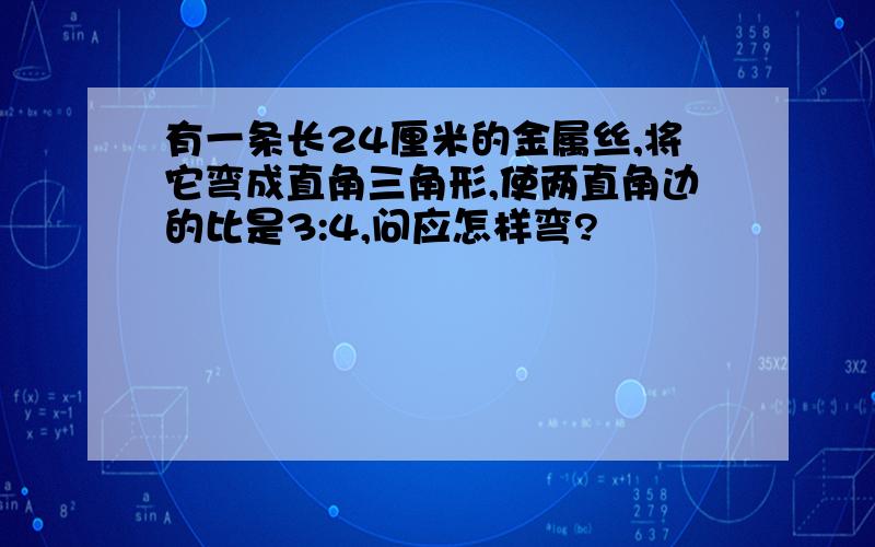 有一条长24厘米的金属丝,将它弯成直角三角形,使两直角边的比是3:4,问应怎样弯?