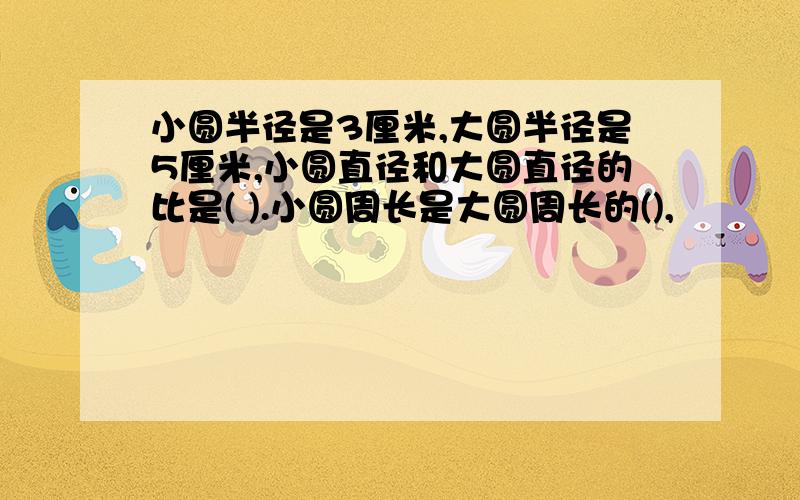 小圆半径是3厘米,大圆半径是5厘米,小圆直径和大圆直径的比是( ).小圆周长是大圆周长的(),