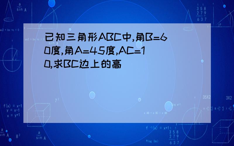 已知三角形ABC中,角B=60度,角A=45度,AC=10,求BC边上的高