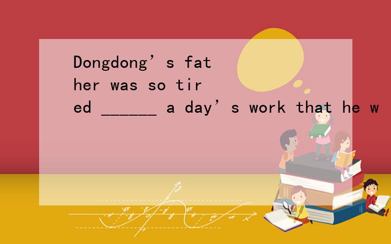 Dongdong’s father was so tired ______ a day’s work that he w