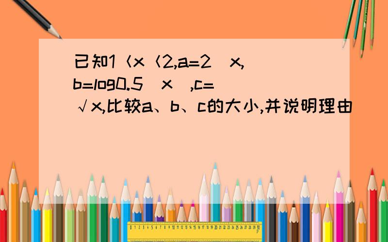 已知1＜x＜2,a=2^x,b=log0.5(x),c=√x,比较a、b、c的大小,并说明理由