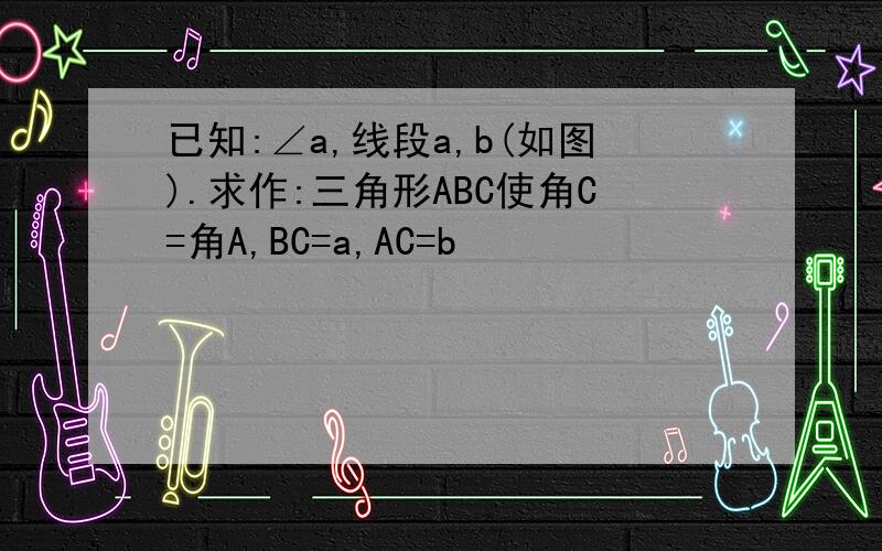 已知:∠a,线段a,b(如图).求作:三角形ABC使角C=角A,BC=a,AC=b