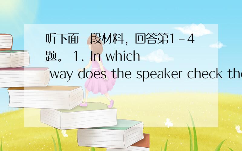 听下面一段材料，回答第1-4题。 1. In which way does the speaker check the