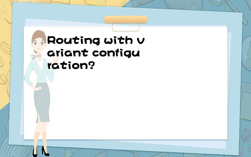 Routing with variant configuration?