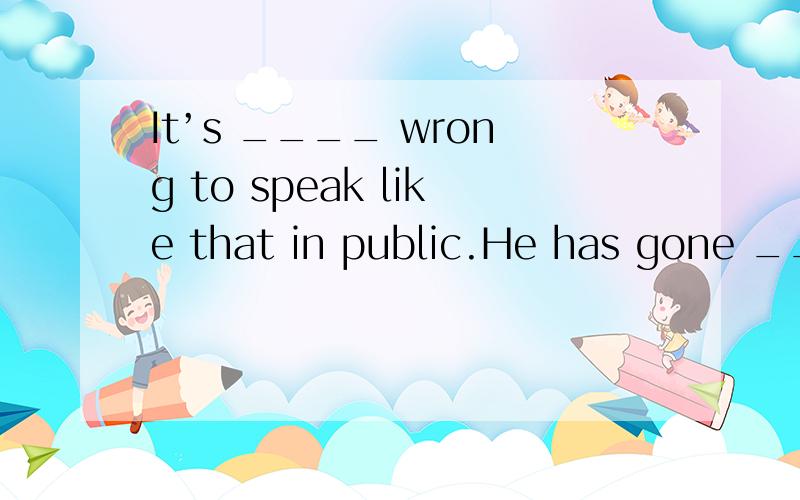 It’s ____ wrong to speak like that in public.He has gone ___