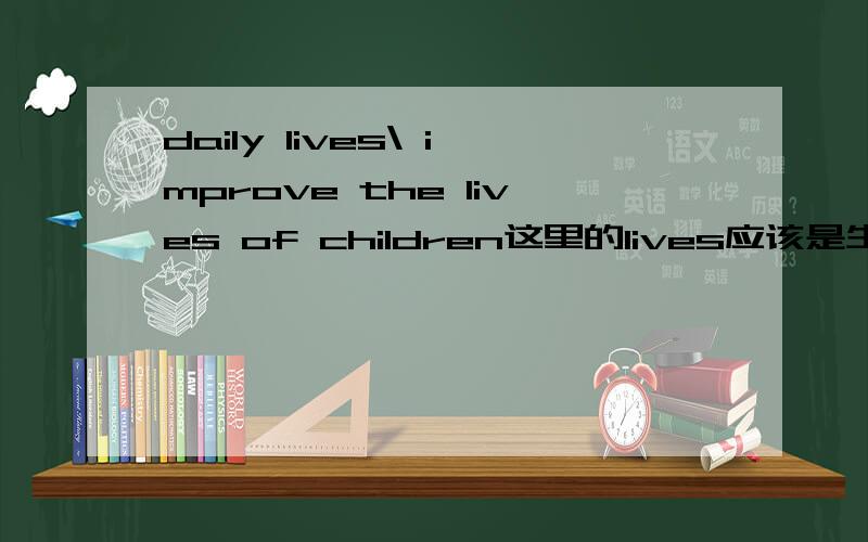 daily lives\ improve the lives of children这里的lives应该是生活的意思,而