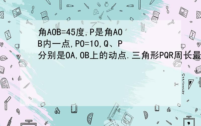 角AOB=45度,P是角AOB内一点,PO=10,Q、P分别是OA,OB上的动点.三角形PQR周长最