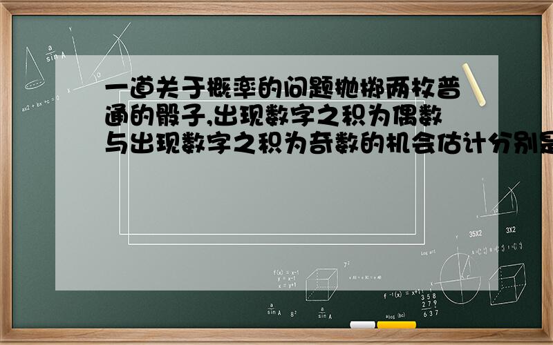 一道关于概率的问题抛掷两枚普通的骰子,出现数字之积为偶数与出现数字之积为奇数的机会估计分别是多少?