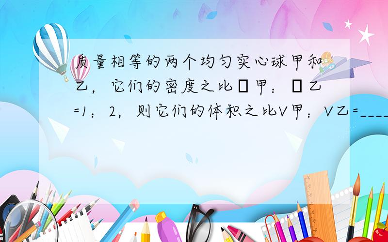 质量相等的两个均匀实心球甲和乙，它们的密度之比ρ甲：ρ乙=1：2，则它们的体积之比V甲：V乙=______；现将甲、乙两