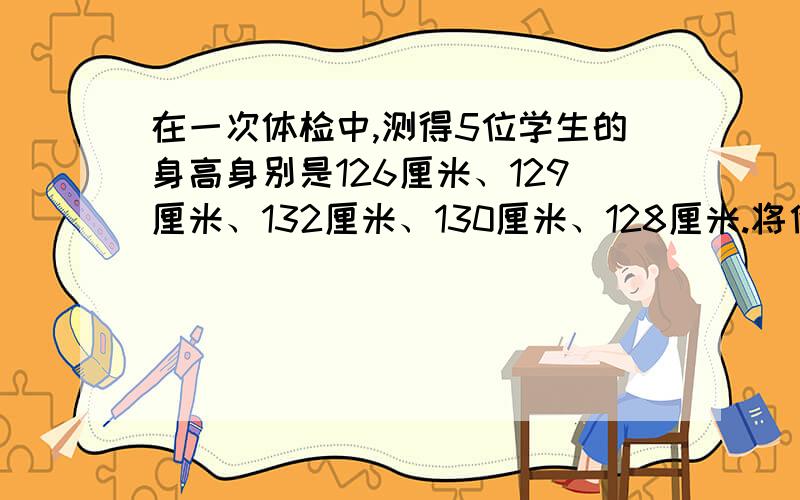 在一次体检中,测得5位学生的身高身别是126厘米、129厘米、132厘米、130厘米、128厘米.将他们的平均身高记为0