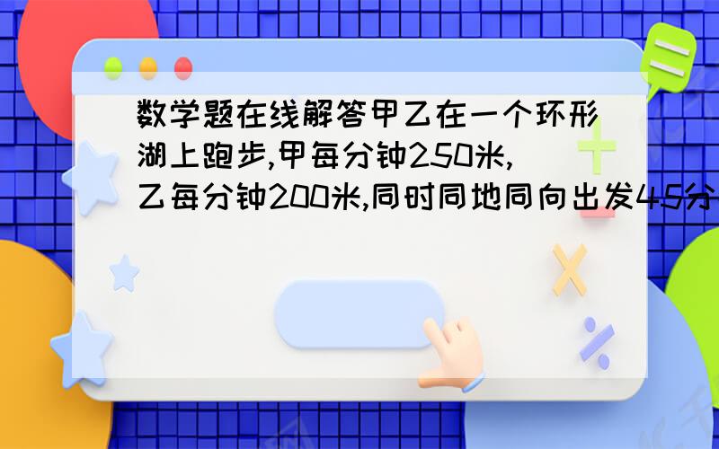 数学题在线解答甲乙在一个环形湖上跑步,甲每分钟250米,乙每分钟200米,同时同地同向出发45分钟相遇,如同地