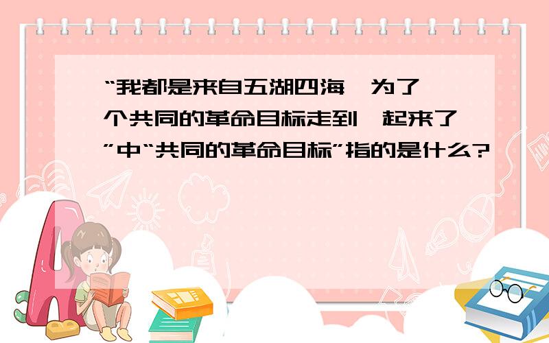 “我都是来自五湖四海,为了一个共同的革命目标走到一起来了”中“共同的革命目标”指的是什么?