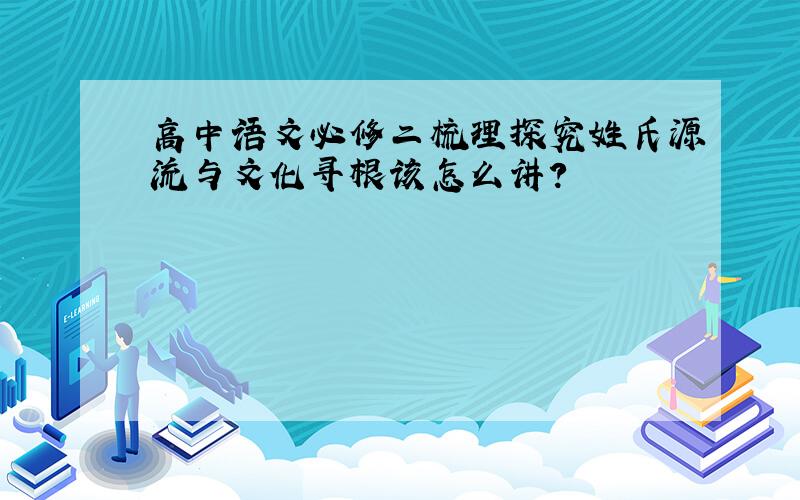 高中语文必修二梳理探究姓氏源流与文化寻根该怎么讲?