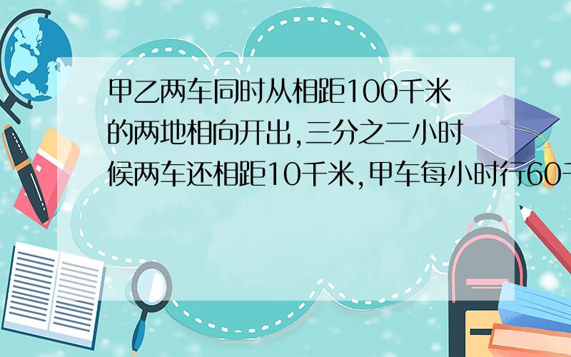 甲乙两车同时从相距100千米的两地相向开出,三分之二小时候两车还相距10千米,甲车每小时行60千米,乙车每小时行多少千米