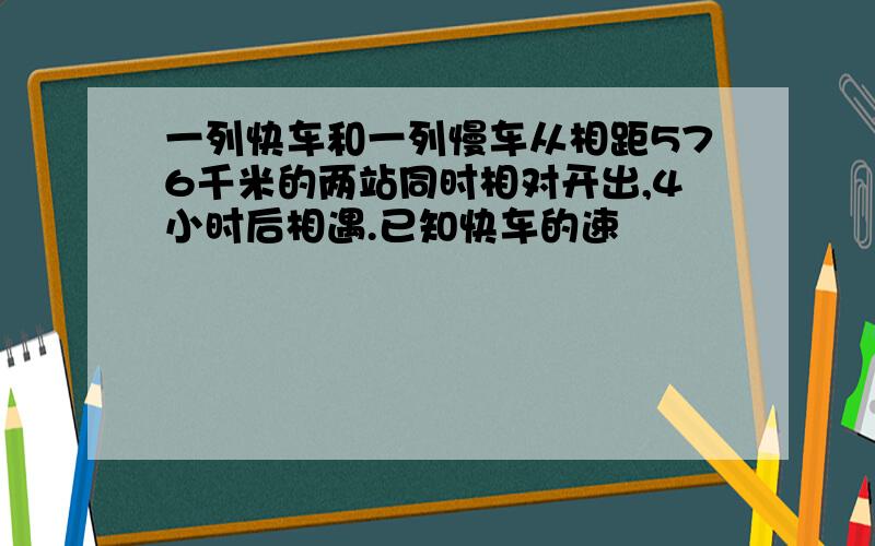 一列快车和一列慢车从相距576千米的两站同时相对开出,4小时后相遇.已知快车的速