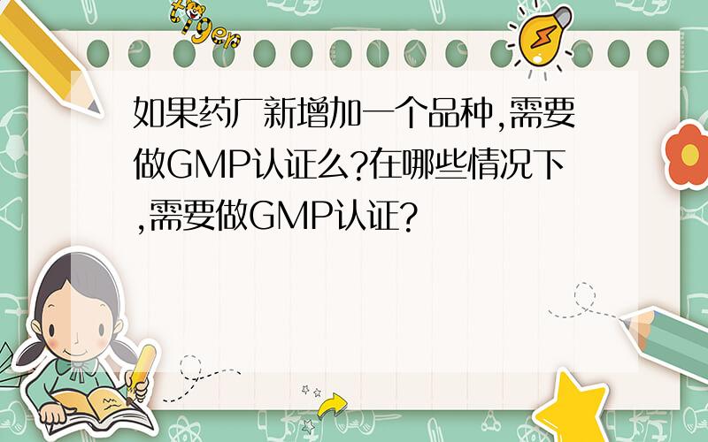 如果药厂新增加一个品种,需要做GMP认证么?在哪些情况下,需要做GMP认证?