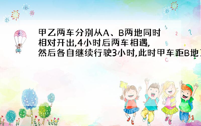 甲乙两车分别从A、B两地同时相对开出,4小时后两车相遇,然后各自继续行驶3小时,此时甲车距B地10千米,乙车距A地80千