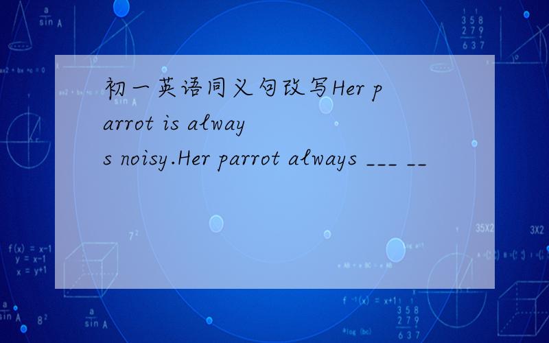 初一英语同义句改写Her parrot is always noisy.Her parrot always ___ __