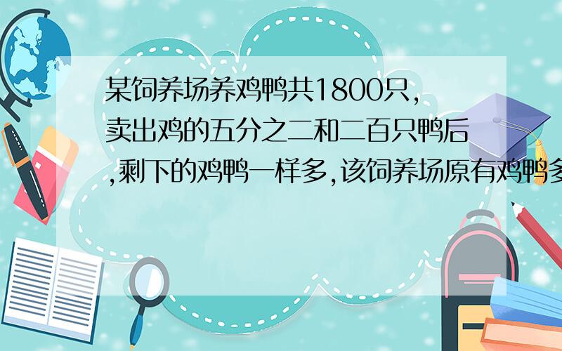 某饲养场养鸡鸭共1800只,卖出鸡的五分之二和二百只鸭后,剩下的鸡鸭一样多,该饲养场原有鸡鸭多少只?