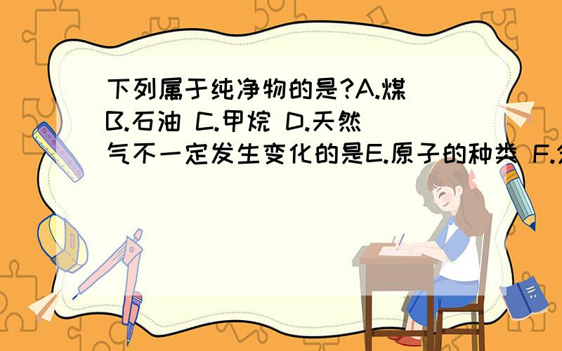 下列属于纯净物的是?A.煤 B.石油 C.甲烷 D.天然气不一定发生变化的是E.原子的种类 F.分子的种类 G.分子的数