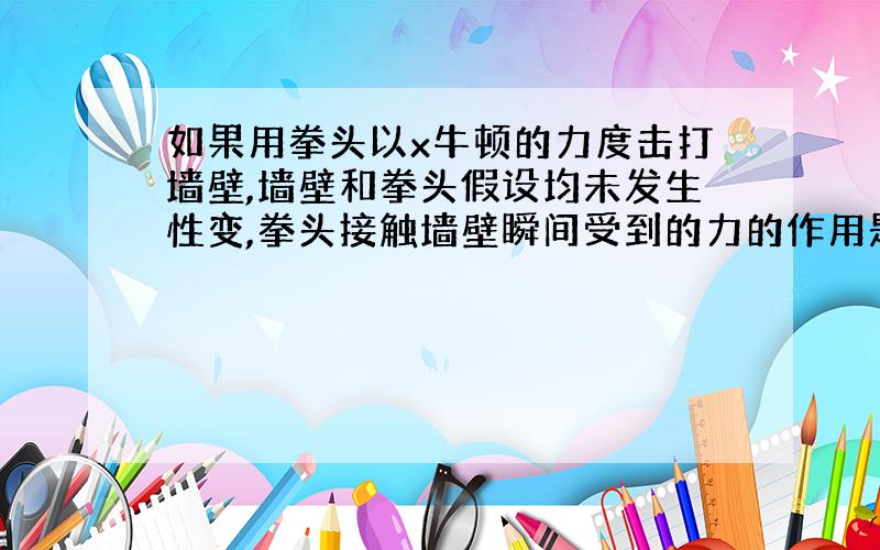 如果用拳头以x牛顿的力度击打墙壁,墙壁和拳头假设均未发生性变,拳头接触墙壁瞬间受到的力的作用是多少牛