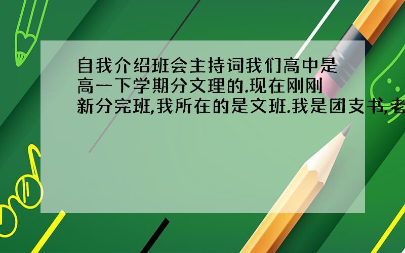 自我介绍班会主持词我们高中是高一下学期分文理的.现在刚刚新分完班,我所在的是文班.我是团支书,老师让我组织一个自我介绍的